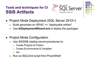 Tools and techniques for CI
SSIS Artifacts
 Project Mode Deployment (SQL Server 2012+)
 Build generates an ISPAC => “deployable artifact”
 Use IsDeploymentWizard.exe to deploy the packages
 Project Mode Configuration
 Use SSISDB catalog stored procedures to:
 Create Projects & Folders
 Create Environments & Variables
 etc.
 Run as SQLCmd script from PowerShell
 