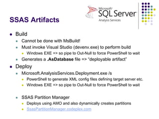 SSAS Artifacts
 Build
 Cannot be done with MsBuild!
 Must invoke Visual Studio (devenv.exe) to perform build
 Windows EXE => so pipe to Out-Null to force PowerShell to wait
 Generates a .AsDatabase file => “deployable artifact”
 Deploy
 Microsoft.AnalysisServices.Deployment.exe /s
 PowerShell to generate XML config files defining target server etc.
 Windows EXE => so pipe to Out-Null to force PowerShell to wait
 SSAS Partition Manager
 Deploys using AMO and also dynamically creates partitions
 SsasPartitionManager.codeplex.com
 