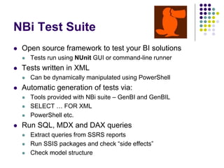 NBi Test Suite
 Open source framework to test your BI solutions
 Tests run using NUnit GUI or command-line runner
 Tests written in XML
 Can be dynamically manipulated using PowerShell
 Automatic generation of tests via:
 Tools provided with NBi suite – GenBI and GenBIL
 SELECT … FOR XML
 PowerShell etc.
 Run SQL, MDX and DAX queries
 Extract queries from SSRS reports
 Run SSIS packages and check “side effects”
 Check model structure
 