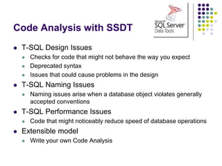 Code Analysis with SSDT
 T-SQL Design Issues
 Checks for code that might not behave the way you expect
 Deprecated syntax
 Issues that could cause problems in the design
 T-SQL Naming Issues
 Naming issues arise when a database object violates generally
accepted conventions
 T-SQL Performance Issues
 Code that might noticeably reduce speed of database operations
 Extensible model
 Write your own Code Analysis
 