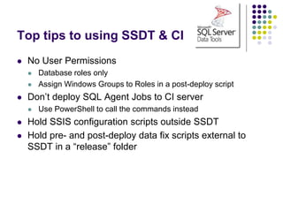 Top tips to using SSDT & CI
 No User Permissions
 Database roles only
 Assign Windows Groups to Roles in a post-deploy script
 Don’t deploy SQL Agent Jobs to CI server
 Use PowerShell to call the commands instead
 Hold SSIS configuration scripts outside SSDT
 Hold pre- and post-deploy data fix scripts external to
SSDT in a “release” folder
 