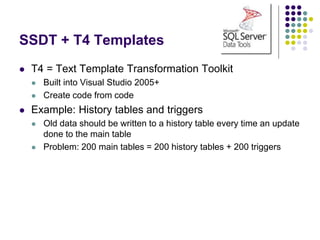 SSDT + T4 Templates
 T4 = Text Template Transformation Toolkit
 Built into Visual Studio 2005+
 Create code from code
 Example: History tables and triggers
 Old data should be written to a history table every time an update
done to the main table
 Problem: 200 main tables = 200 history tables + 200 triggers
 
