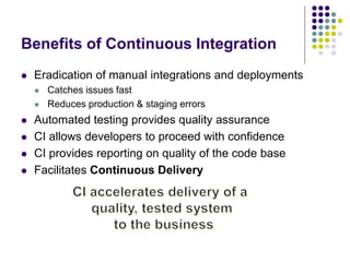 Benefits of Continuous Integration
 Eradication of manual integrations and deployments
 Catches issues fast
 Reduces production & staging errors
 Automated testing provides quality assurance
 CI allows developers to proceed with confidence
 CI provides reporting on quality of the code base
 Facilitates Continuous Delivery
 