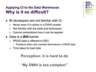 Applying CI to the Data Warehouse
Why is it so difficult?
 BI developers are not familiar with CI
 Never seen it in action in a DWH context
 Not familiar with the tools and techniques
 Cannot comprehend how it can be applied
 Data is a BIG barrier
 PROD data is different to DEV
 Problems often only manifest themselves in PROD data
 Time taken to load data
 