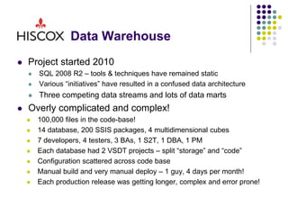 Data Warehouse
 Project started 2010
 SQL 2008 R2 – tools & techniques have remained static
 Various “initiatives” have resulted in a confused data architecture
 Three competing data streams and lots of data marts
 Overly complicated and complex!
 100,000 files in the code-base!
 14 database, 200 SSIS packages, 4 multidimensional cubes
 7 developers, 4 testers, 3 BAs, 1 S2T, 1 DBA, 1 PM
 Each database had 2 VSDT projects – split “storage” and “code”
 Configuration scattered across code base
 Manual build and very manual deploy – 1 guy, 4 days per month!
 Each production release was getting longer, complex and error prone!
 