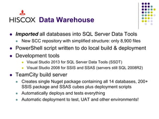 Data Warehouse
 Imported all databases into SQL Server Data Tools
 New SCC repository with simplified structure: only 8,900 files
 PowerShell script written to do local build & deployment
 Development tools
 Visual Studio 2013 for SQL Server Data Tools (SSDT)
 Visual Studio 2008 for SSIS and SSAS (servers still SQL 2008R2)
 TeamCity build server
 Creates single Nuget package containing all 14 databases, 200+
SSIS package and SSAS cubes plus deployment scripts
 Automatically deploys and tests everything
 Automatic deployment to test, UAT and other environments!
 