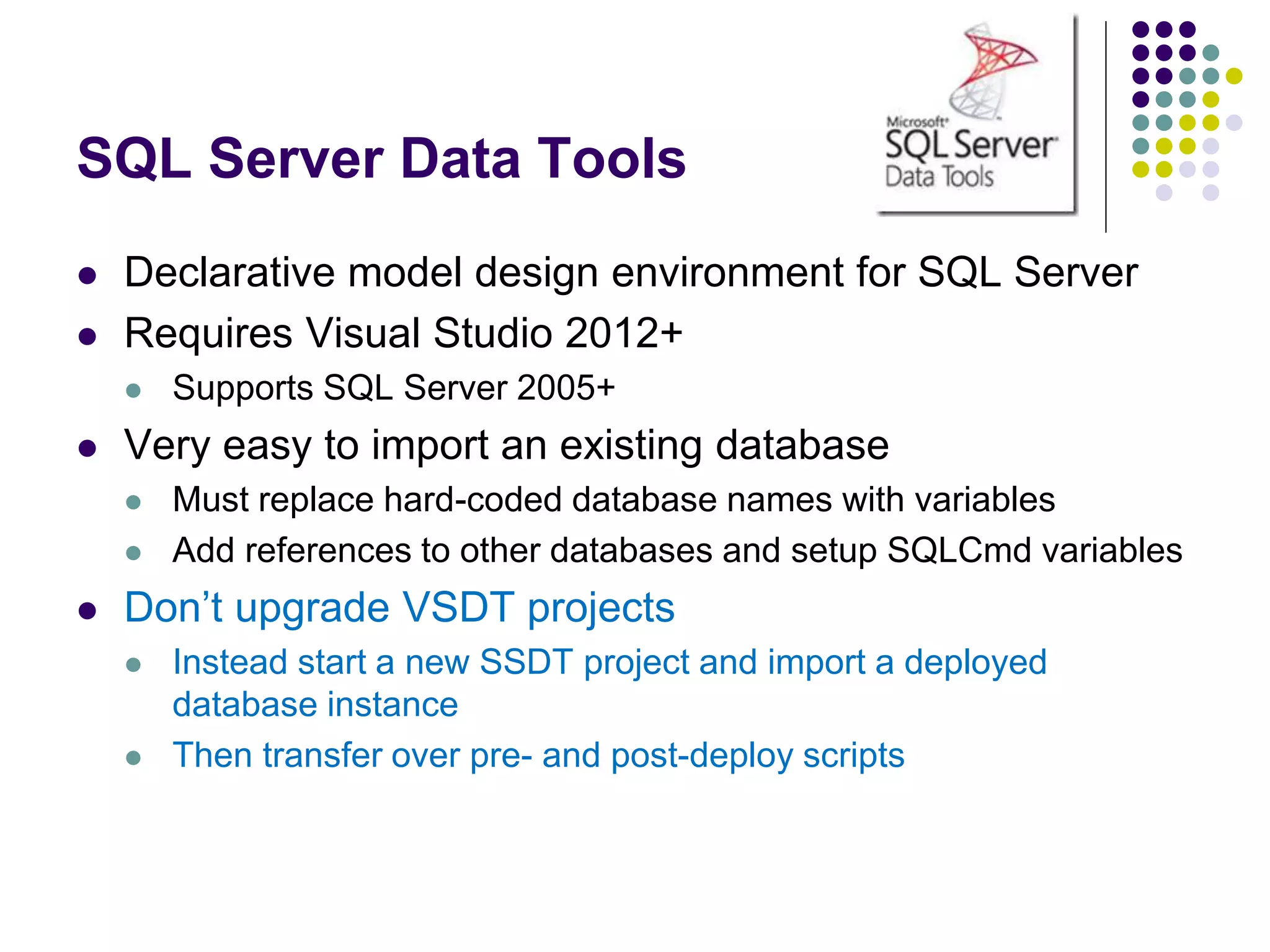 SQL Server Data Tools
 Declarative model design environment for SQL Server
 Requires Visual Studio 2012+
 Supports SQL Server 2005+
 Very easy to import an existing database
 Must replace hard-coded database names with variables
 Add references to other databases and setup SQLCmd variables
 Don’t upgrade VSDT projects
 Instead start a new SSDT project and import a deployed
database instance
 Then transfer over pre- and post-deploy scripts
 
