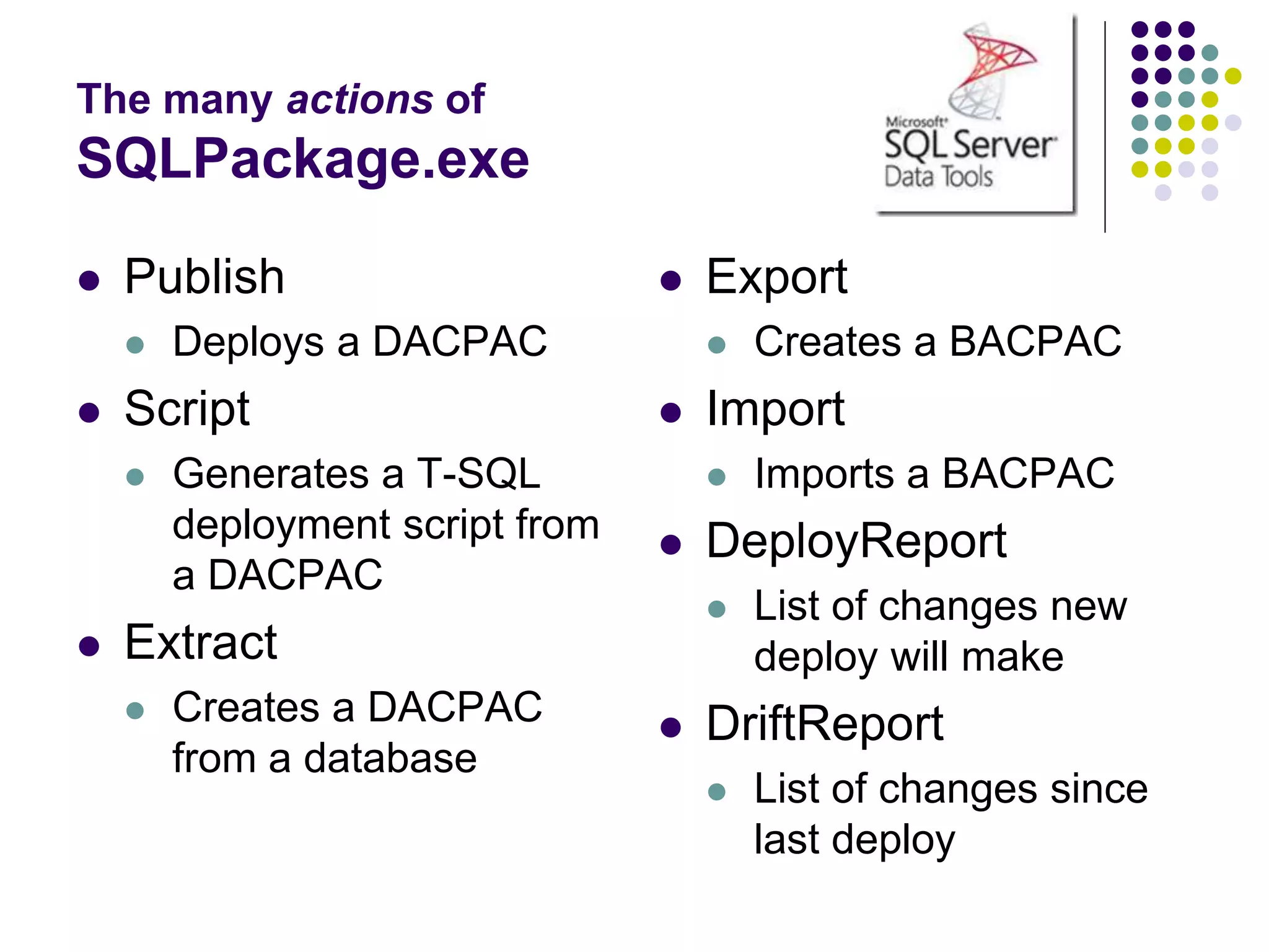 The many actions of
SQLPackage.exe
 Publish
 Deploys a DACPAC
 Script
 Generates a T-SQL
deployment script from
a DACPAC
 Extract
 Creates a DACPAC
from a database
 Export
 Creates a BACPAC
 Import
 Imports a BACPAC
 DeployReport
 List of changes new
deploy will make
 DriftReport
 List of changes since
last deploy
 