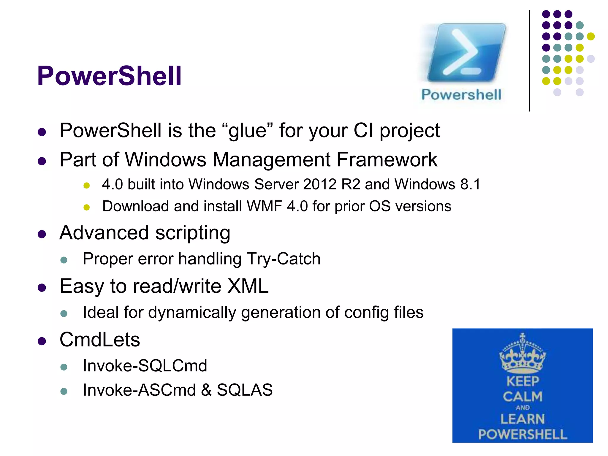 PowerShell
 PowerShell is the “glue” for your CI project
 Part of Windows Management Framework
 4.0 built into Windows Server 2012 R2 and Windows 8.1
 Download and install WMF 4.0 for prior OS versions
 Advanced scripting
 Proper error handling Try-Catch
 Easy to read/write XML
 Ideal for dynamically generation of config files
 CmdLets
 Invoke-SQLCmd
 Invoke-ASCmd & SQLAS
 
