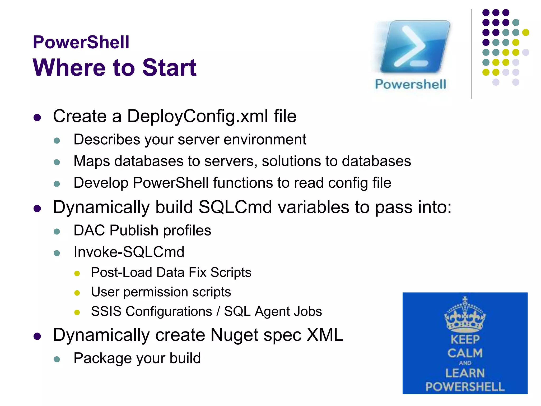 PowerShell
Where to Start
 Create a DeployConfig.xml file
 Describes your server environment
 Maps databases to servers, solutions to databases
 Develop PowerShell functions to read config file
 Dynamically build SQLCmd variables to pass into:
 DAC Publish profiles
 Invoke-SQLCmd
 Post-Load Data Fix Scripts
 User permission scripts
 SSIS Configurations / SQL Agent Jobs
 Dynamically create Nuget spec XML
 Package your build
 