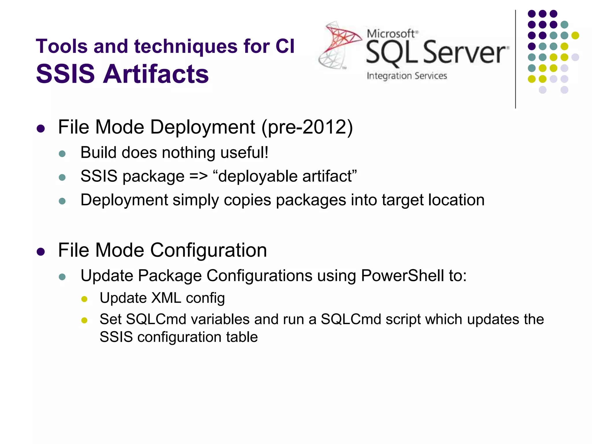 Tools and techniques for CI
SSIS Artifacts
 File Mode Deployment (pre-2012)
 Build does nothing useful!
 SSIS package => “deployable artifact”
 Deployment simply copies packages into target location
 File Mode Configuration
 Update Package Configurations using PowerShell to:
 Update XML config
 Set SQLCmd variables and run a SQLCmd script which updates the
SSIS configuration table
 