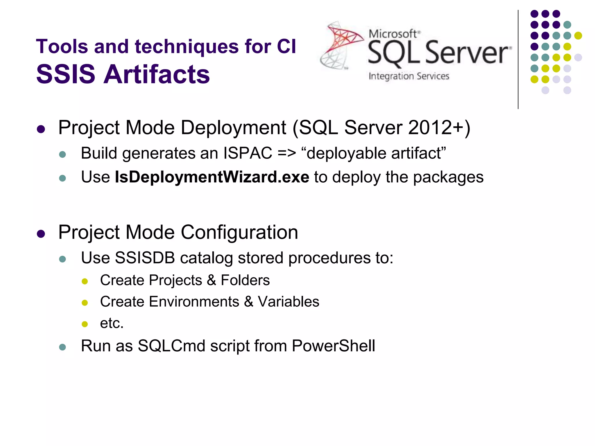 Tools and techniques for CI
SSIS Artifacts
 Project Mode Deployment (SQL Server 2012+)
 Build generates an ISPAC => “deployable artifact”
 Use IsDeploymentWizard.exe to deploy the packages
 Project Mode Configuration
 Use SSISDB catalog stored procedures to:
 Create Projects & Folders
 Create Environments & Variables
 etc.
 Run as SQLCmd script from PowerShell
 