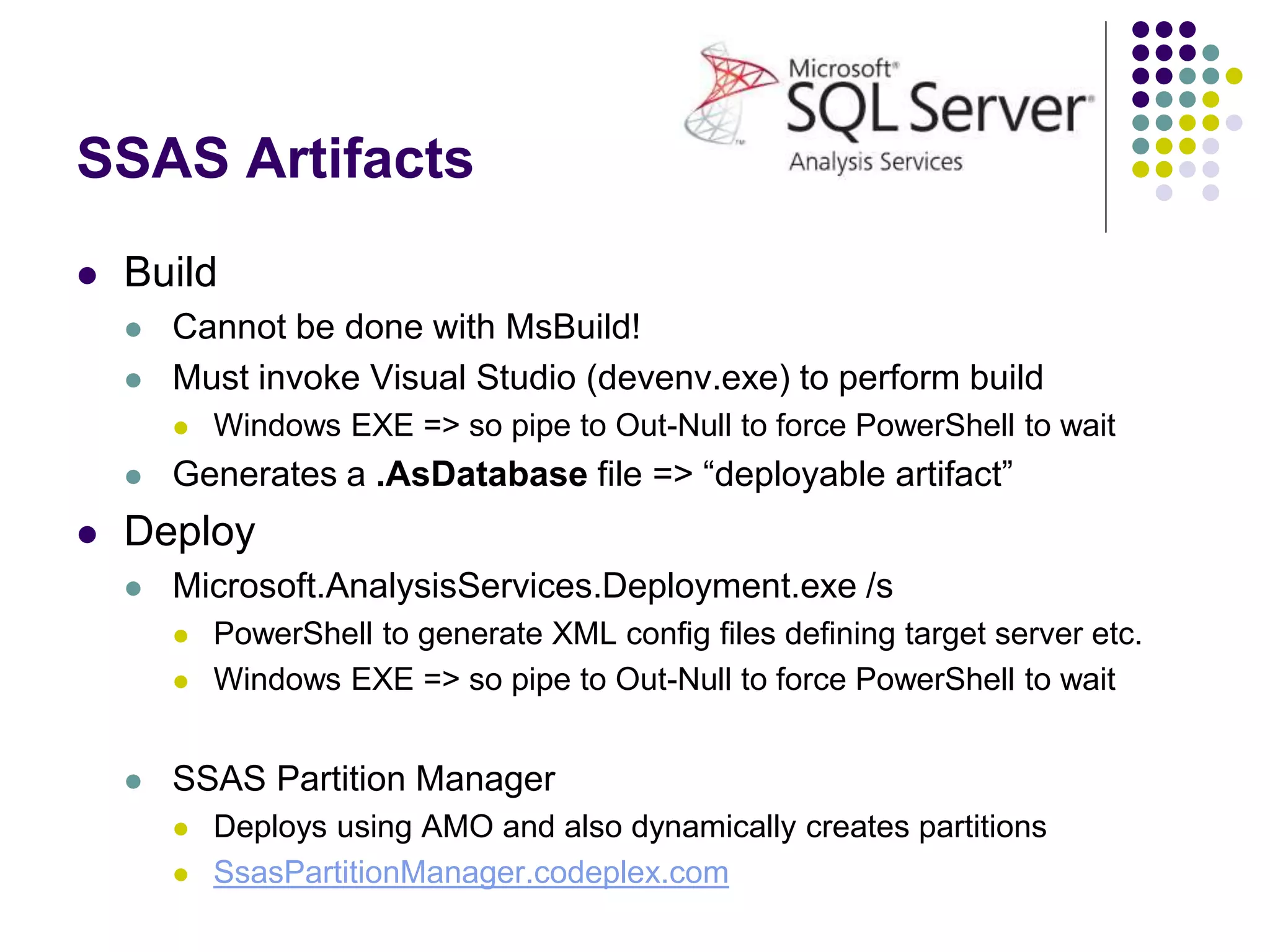 SSAS Artifacts
 Build
 Cannot be done with MsBuild!
 Must invoke Visual Studio (devenv.exe) to perform build
 Windows EXE => so pipe to Out-Null to force PowerShell to wait
 Generates a .AsDatabase file => “deployable artifact”
 Deploy
 Microsoft.AnalysisServices.Deployment.exe /s
 PowerShell to generate XML config files defining target server etc.
 Windows EXE => so pipe to Out-Null to force PowerShell to wait
 SSAS Partition Manager
 Deploys using AMO and also dynamically creates partitions
 SsasPartitionManager.codeplex.com
 