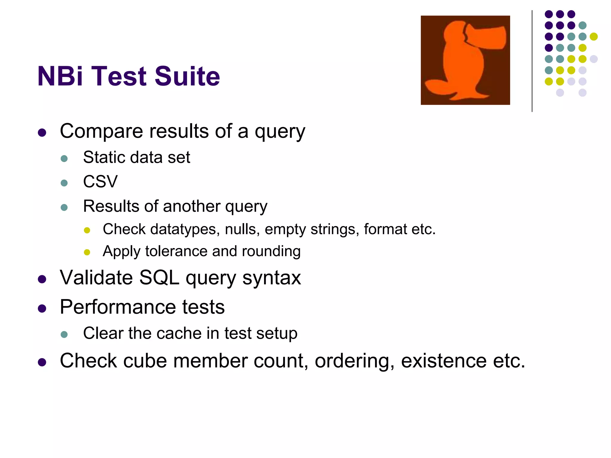NBi Test Suite
 Compare results of a query
 Static data set
 CSV
 Results of another query
 Check datatypes, nulls, empty strings, format etc.
 Apply tolerance and rounding
 Validate SQL query syntax
 Performance tests
 Clear the cache in test setup
 Check cube member count, ordering, existence etc.
 