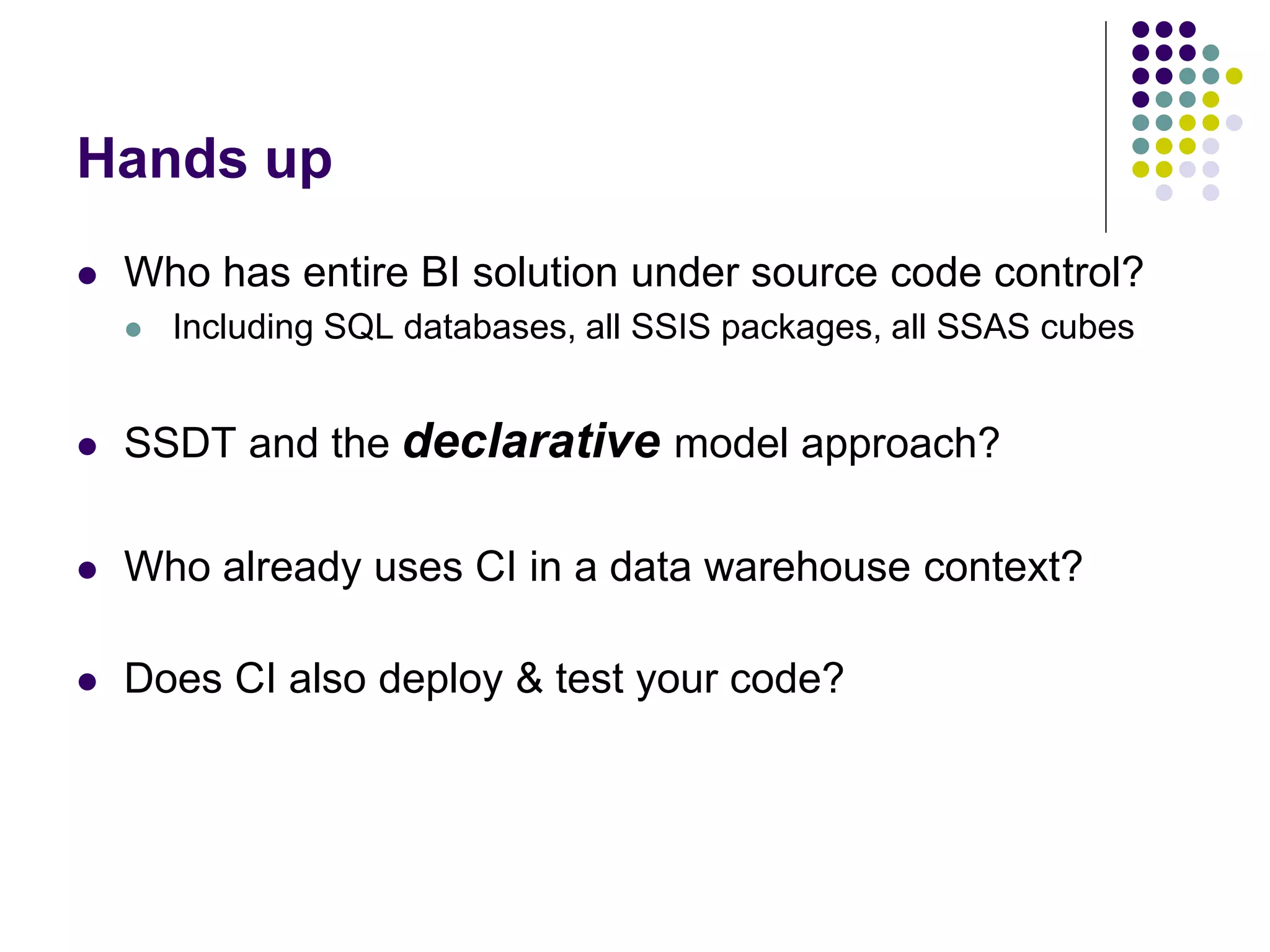 Hands up
 Who has entire BI solution under source code control?
 Including SQL databases, all SSIS packages, all SSAS cubes
 SSDT and the declarative model approach?
 Who already uses CI in a data warehouse context?
 Does CI also deploy & test your code?
 