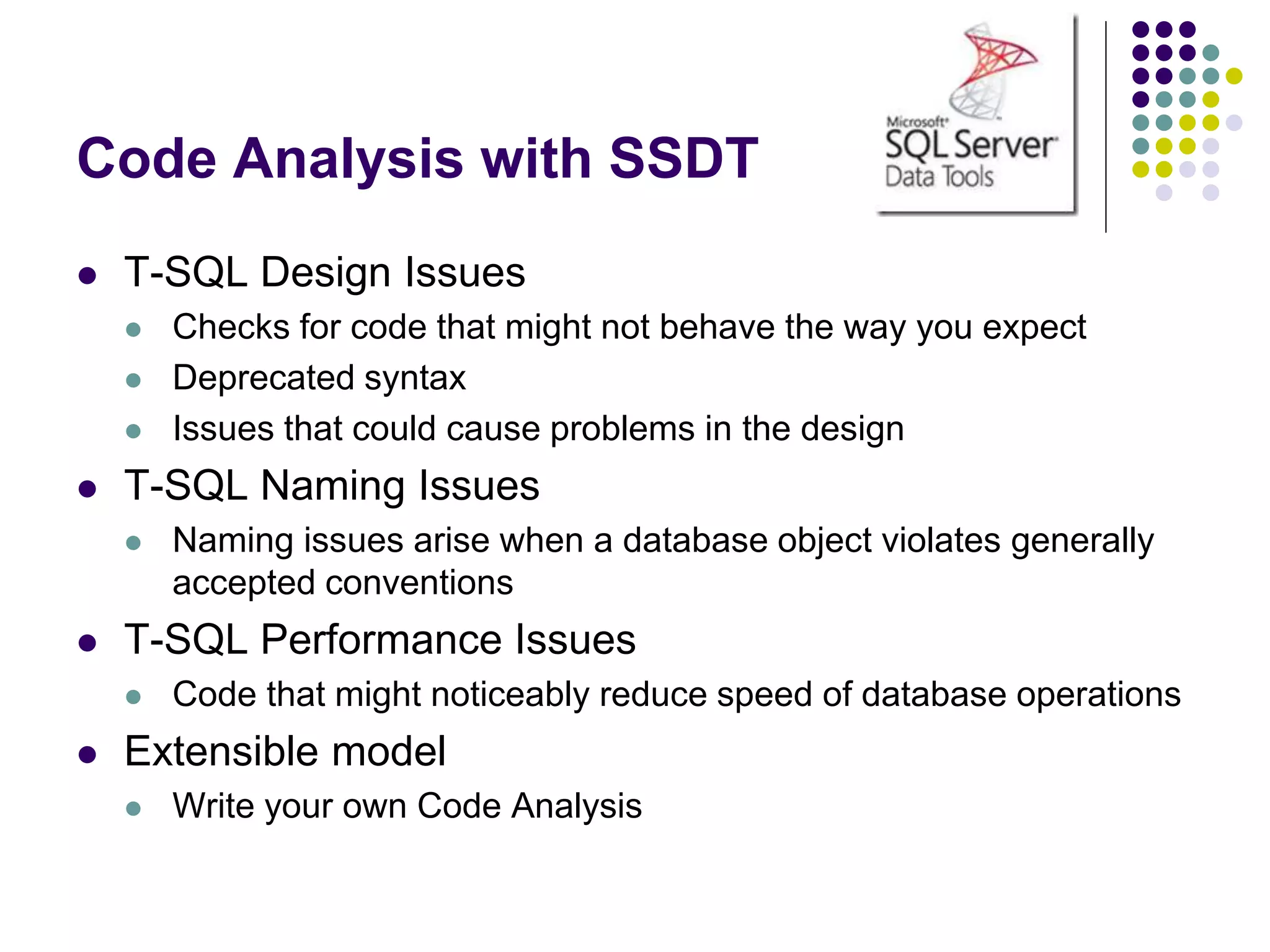 Code Analysis with SSDT
 T-SQL Design Issues
 Checks for code that might not behave the way you expect
 Deprecated syntax
 Issues that could cause problems in the design
 T-SQL Naming Issues
 Naming issues arise when a database object violates generally
accepted conventions
 T-SQL Performance Issues
 Code that might noticeably reduce speed of database operations
 Extensible model
 Write your own Code Analysis
 