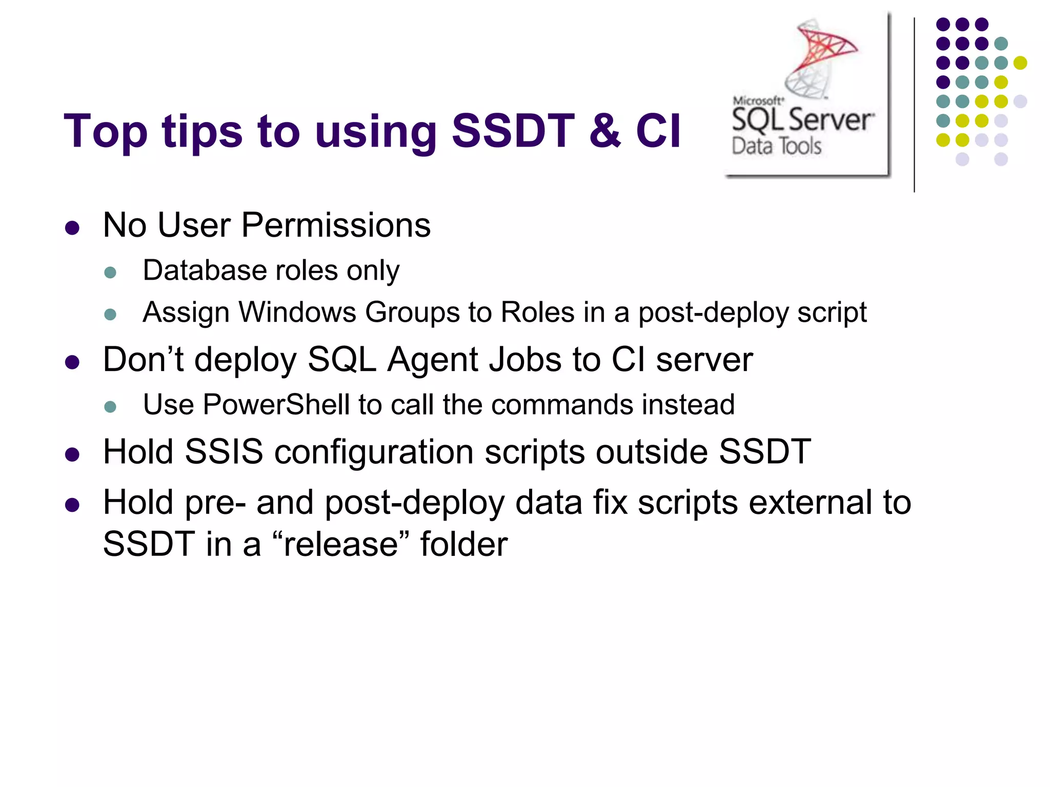Top tips to using SSDT & CI
 No User Permissions
 Database roles only
 Assign Windows Groups to Roles in a post-deploy script
 Don’t deploy SQL Agent Jobs to CI server
 Use PowerShell to call the commands instead
 Hold SSIS configuration scripts outside SSDT
 Hold pre- and post-deploy data fix scripts external to
SSDT in a “release” folder
 