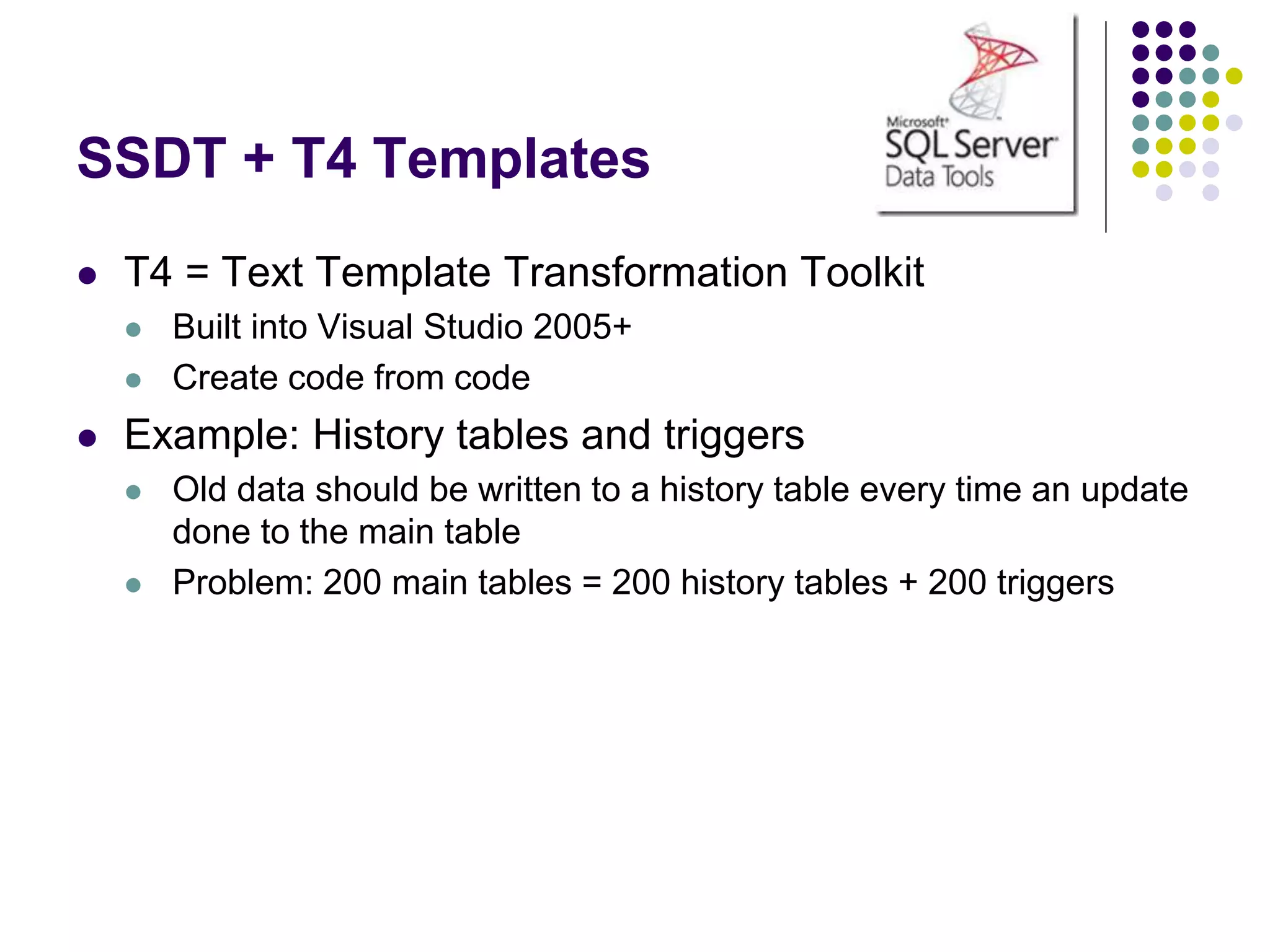 SSDT + T4 Templates
 T4 = Text Template Transformation Toolkit
 Built into Visual Studio 2005+
 Create code from code
 Example: History tables and triggers
 Old data should be written to a history table every time an update
done to the main table
 Problem: 200 main tables = 200 history tables + 200 triggers
 