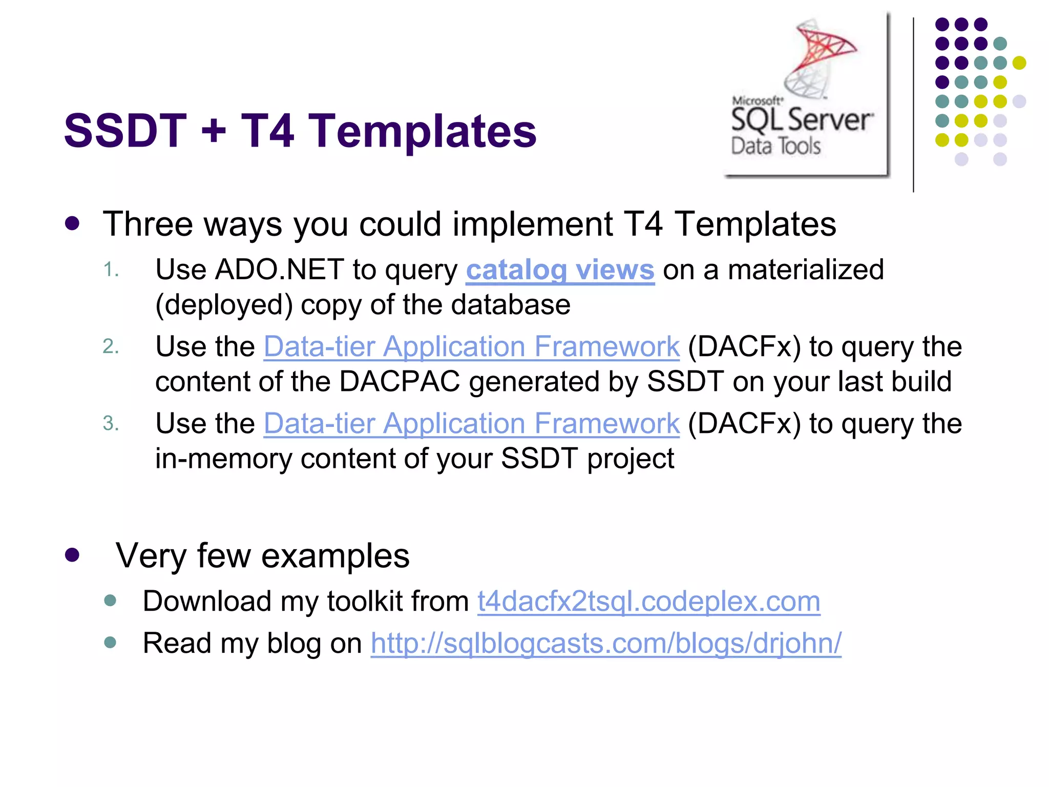 SSDT + T4 Templates
 Three ways you could implement T4 Templates
1. Use ADO.NET to query catalog views on a materialized
(deployed) copy of the database
2. Use the Data-tier Application Framework (DACFx) to query the
content of the DACPAC generated by SSDT on your last build
3. Use the Data-tier Application Framework (DACFx) to query the
in-memory content of your SSDT project
 Very few examples
 Download my toolkit from t4dacfx2tsql.codeplex.com
 Read my blog on http://sqlblogcasts.com/blogs/drjohn/
 