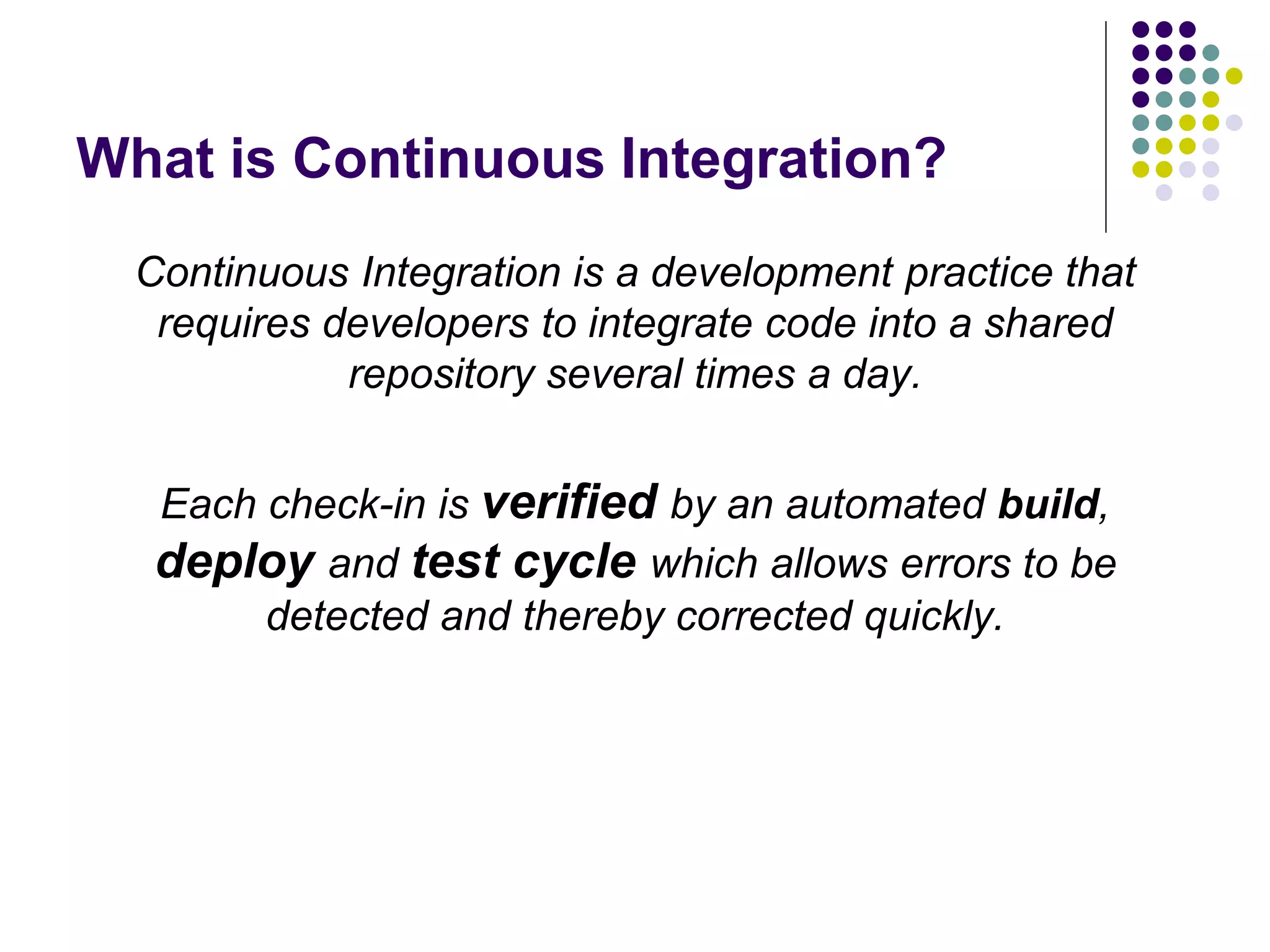 What is Continuous Integration?
Continuous Integration is a development practice that
requires developers to integrate code into a shared
repository several times a day.
Each check-in is verified by an automated build,
deploy and test cycle which allows errors to be
detected and thereby corrected quickly.
 