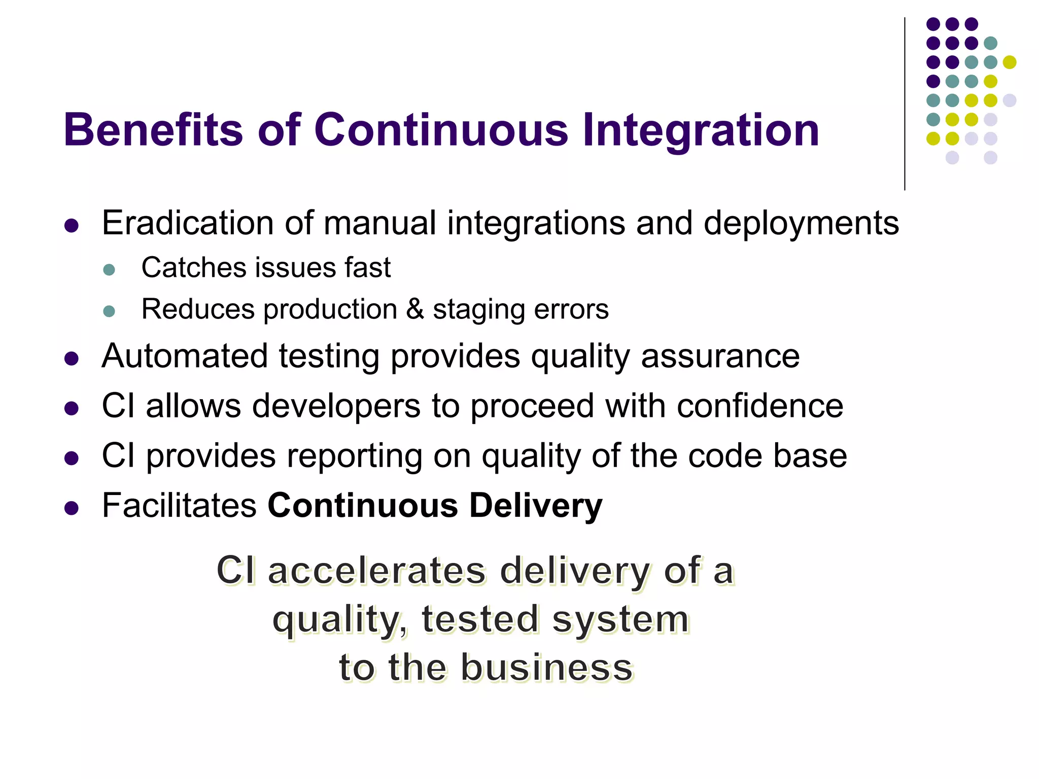 Benefits of Continuous Integration
 Eradication of manual integrations and deployments
 Catches issues fast
 Reduces production & staging errors
 Automated testing provides quality assurance
 CI allows developers to proceed with confidence
 CI provides reporting on quality of the code base
 Facilitates Continuous Delivery
 