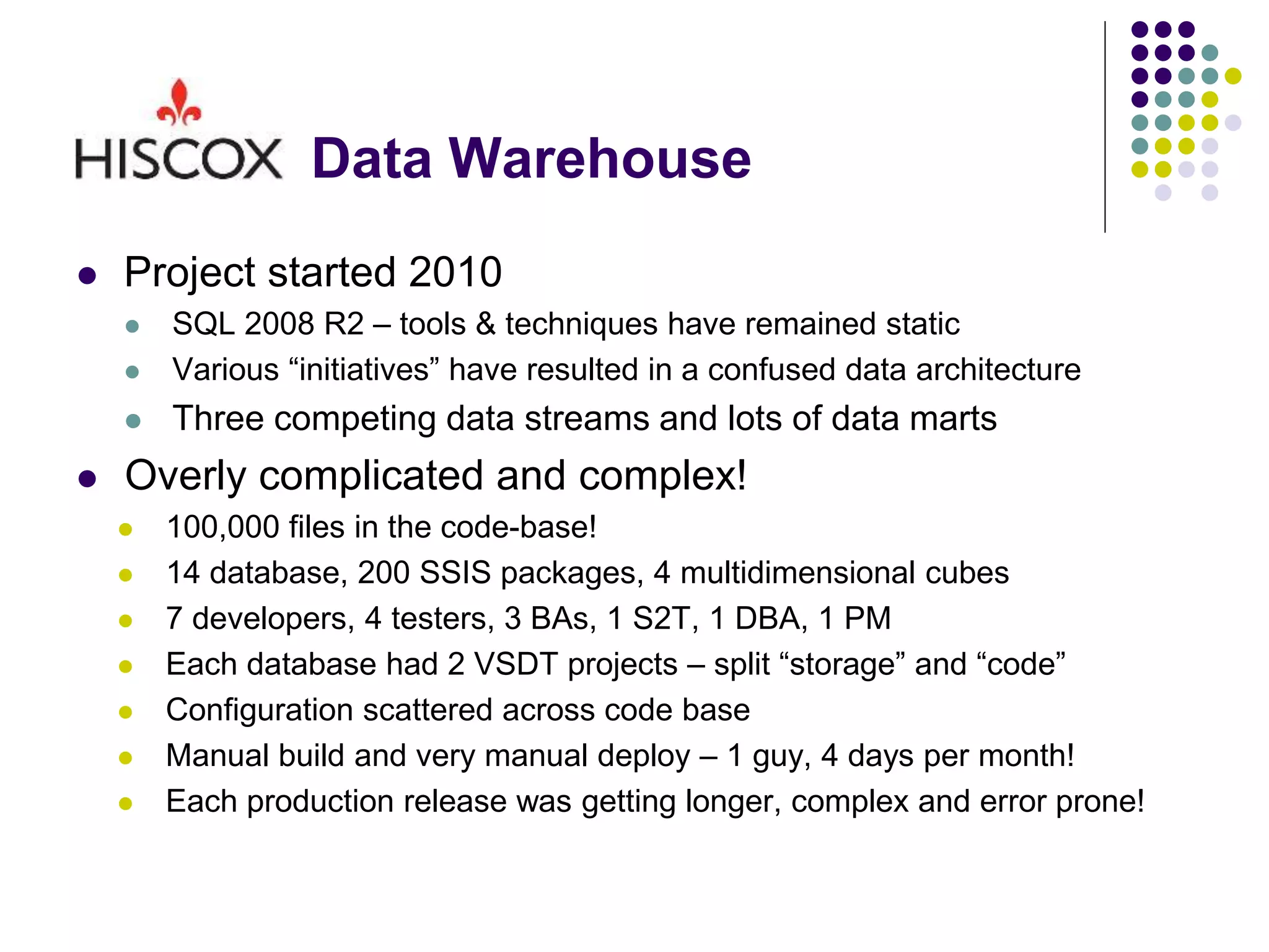 Data Warehouse
 Project started 2010
 SQL 2008 R2 – tools & techniques have remained static
 Various “initiatives” have resulted in a confused data architecture
 Three competing data streams and lots of data marts
 Overly complicated and complex!
 100,000 files in the code-base!
 14 database, 200 SSIS packages, 4 multidimensional cubes
 7 developers, 4 testers, 3 BAs, 1 S2T, 1 DBA, 1 PM
 Each database had 2 VSDT projects – split “storage” and “code”
 Configuration scattered across code base
 Manual build and very manual deploy – 1 guy, 4 days per month!
 Each production release was getting longer, complex and error prone!
 