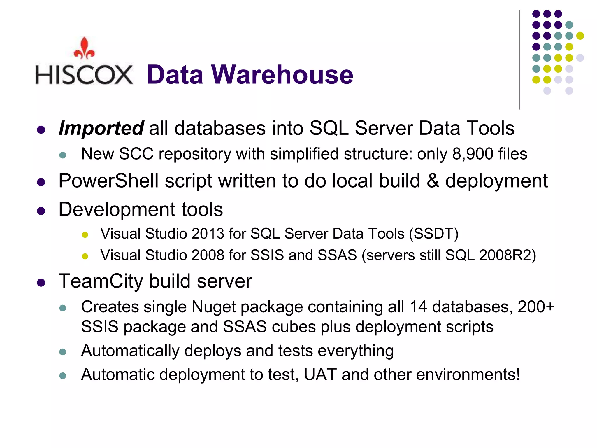 Data Warehouse
 Imported all databases into SQL Server Data Tools
 New SCC repository with simplified structure: only 8,900 files
 PowerShell script written to do local build & deployment
 Development tools
 Visual Studio 2013 for SQL Server Data Tools (SSDT)
 Visual Studio 2008 for SSIS and SSAS (servers still SQL 2008R2)
 TeamCity build server
 Creates single Nuget package containing all 14 databases, 200+
SSIS package and SSAS cubes plus deployment scripts
 Automatically deploys and tests everything
 Automatic deployment to test, UAT and other environments!
 