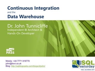 Continuous Integration
and the
Data Warehouse
Dr. John Tunnicliffe
Independent BI Architect &
Hands-On Developer
Mobile: +44 7771 818770
john@bovi.co.uk
Blog: http://sqlblogcasts.com/blogs/drjohn/
 