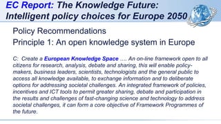 EC Report: The Knowledge Future:
Intelligent policy choices for Europe 2050
Policy Recommendations
Principle 1: An open knowledge system in Europe
C: Create a European Knowledge Space …. An on-line framework open to all
citizens for research, analysis, debate and sharing, this will enable policy-
makers, business leaders, scientists, technologists and the general public to
access all knowledge available, to exchange information and to deliberate
options for addressing societal challenges. An integrated framework of policies,
incentives and ICT tools to permit greater sharing, debate and participation in
the results and challenges of fast-changing science and technology to address
societal challenges, it can form a core objective of Framework Programmes of
the future.
 