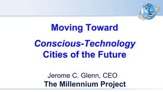 Moving Toward
Conscious-Technology
Cities of the Future
Jerome C. Glenn, CEO
The Millennium Project
 