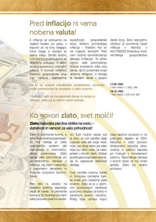 Z inflacijo se srečujemo na 
vsakem koraku: pri peku, v 
trgovini ali na kino blagajni. 
Cene blaga in storitev se 
stalno višajo. Stroški dobrin, 
ki jih dnevno potrebujemo, se 
drastično zvišujejo. V takšni 
situaciji govorimo o „normalni“ 
inflaciji. V novicah nenehno 
beremo: gospodarska situa-cija 
dobiva dramatične 
razsežnosti, gospodarska 
kriza, državni primanjkljaji, 
inflacija – finančni trgi so 
na majavih temeljih! Preti 
nam močno razvrednotenje 
denarja (inflacija). To lahko 
ogrozi vaše premoženje. 
Država enostavno tiska svoj 
denar, da bi poravnala svoje 
državne dolgove, in dovaja 
ta dodatni denar v gospo-darski 
krog. Zelo neprijetno 
izkušnjo je pomenila hiper-inflacija 
v Nemčiji v 
letih 1922/23. Posledica: zlom 
nemškega gospodarstva. 
Da bi se izognili neprijetnim posledicam, zavarujte 
svoje premoženje še dodatno z zlato rezervo. 
V kriznih časih se na papirnati denar ni mogoče 
zanesti, zlato pa je vedno varen pristan. 
Ko govori zlato, svet molči! 
Zlato: najboljša plačilna oblika na svetu – 
stabilnost in varnost za vašo prihodnost! 
17.05.1923 
1 liter mleka = 1.520,- DM 
18.12.1923 
1 liter mleka = 370 mrd. DM 
Zlato je plemenita kovina, o 
kateri se je vredno pogovarjati. 
Že od nekdaj je zlato 
nepogrešljiv sestavni del 
starostnega in premoženj-skega 
zavarovanja. Zlato 
varuje vaše premoženje pri 
razvrednotenju denarja z 
inflacijo, saj zlata v nasprotju 
s papirnatim denarjem ni 
mogoče poljubno razmno-ževati. 
Prav tako ni vezano na 
nikakršno plačilno zaprisego 
vlade ali banke. Ta plemenita 
kovina je že tisočletja po vsem 
svetu priznano plačilno sredst-vo. 
Tudi močne valute, kot 
je evro, so od uvedbe dalje 
izgubile velik del svoje vred-nosti, 
po drugi strani pa zlato 
velja po vsem svetu za varen 
pristan v kriznih časih. Države 
povečujejo svoje zlate rezerve, 
da bi zagotovile stabilnost 
denarja. 
Tudi nemška zvezna banka 
in Evropska centralna ban-ka 
imata zelo obsežne zlate 
rezerve. Zlato se je z izjem-nim 
povečanjem vrednosti 
ponovno izkazalo za trdno in 
zanesljivo stvarno naložbo. 
Poleg tega uživajo kupci 
zlata davčno prostost in ne 
plačujejo dajatev ali DDV. 
Naložba v zlato pomeni 
dolgoročno največje zava-rovanje 
in zaščito kapitala 
pri motnjah v monetarnem 
sistemu. Papirnatega denarja 
v kriznih časih ne bo nihče 
sprejel. Zlato bo vedno 
priznano. 
Pred inflacijo ni varna 
nobena valuta! 
 
