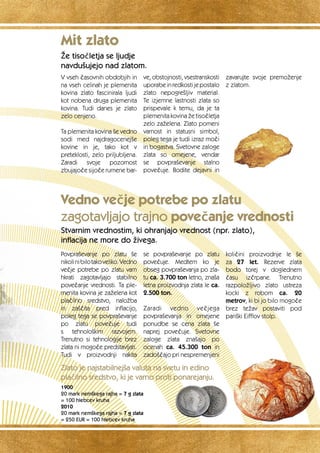 Mit zlato 
Že tisočletja se ljudje 
navdušujejo nad zlatom. 
V vseh časovnih obdobjih in 
na vseh celinah je plemenita 
kovina zlato fascinirala ljudi 
kot nobena druga plemenita 
kovina. Tudi danes je zlato 
zelo cenjeno. 
Ta plemenita kovina še vedno 
sodi med najdragocenejše 
kovine in je, tako kot v 
preteklosti, zelo priljubljena. 
Zaradi svoje pozornost 
zbujajoče sijoče rumene bar-ve, 
Vedno večje potrebe po zlatu 
zagotavljajo trajno povečanje vrednosti 
Stvarnim vrednostim, ki ohranjajo vrednost (npr. zlato), 
inflacija ne more do živega. 
Povpraševanje po zlatu še 
nikoli ni bilo tako veliko. Vedno 
večje potrebe po zlatu vam 
hkrati zagotavljajo stabilno 
povečanje vrednosti. Ta ple-menita 
kovina je zaželena kot 
plačilno sredstvo, naložba 
in zaščita pred inflacijo, 
poleg tega se povpraševanje 
po zlatu povečuje tudi 
s tehnološkim razvojem. 
Trenutno si tehnologije brez 
zlata ni mogoče predstavljati. 
Tudi v proizvodnji nakita 
se povpraševanje po zlatu 
povečuje. Medtem ko je 
obseg povpraševanja po zla-tu 
ca. 3.700 ton letno, znaša 
letna proizvodnja zlata le ca. 
2.500 ton. 
Zaradi vedno večjega 
povpraševanja in omejene 
ponudbe se cena zlata še 
naprej povečuje. Svetovne 
zaloge zlata znašajo po 
ocenah ca. 45.300 ton in 
zadoščajo pri nespremenjeni 
količini proizvodnje le še 
za 27 let. Rezerve zlata 
bodo torej v doglednem 
času izčrpane. Trenutno 
razpoložljivo zlato ustreza 
kocki z robom ca. 20 
metrov, ki bi jo bilo mogoče 
brez težav postaviti pod 
pariški Eifflov stolp. 
1900 
20 mark nemškega rajha = 7 g zlata 
= 100 hlebcev kruha 
2010 
20 mark nemškega rajha = 7 g zlata 
= 250 EUR = 100 hlebcev kruha 
obstojnosti, vsestranskosti 
uporabe in redkosti je postalo 
zlato nepogrešljiv material. 
Te izjemne lastnosti zlata so 
prispevale k temu, da je ta 
plemenita kovina že tisočletja 
zelo zaželena. Zlato pomeni 
varnost in statusni simbol, 
poleg tega je tudi izraz moči 
in bogastva. Svetovne zaloge 
zlata so omejene, vendar 
se povpraševanje stalno 
povečuje. Bodite dejavni in 
zavarujte svoje premoženje 
z zlatom. 
Zlato je najstabilnejša valuta na svetu in edino 
plačilno sredstvo, ki je varno proti ponarejanju. 
 