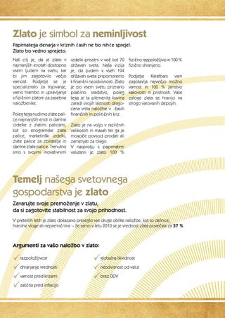 Zlato je simbol za neminljivost 
Papirnatega denarja v kriznih časih ne bo nihče sprejel. 
Zlato bo vedno sprejeto. 
Naš cilj je, da je zlato v 
najmanjših enotah dostopno 
vsem ljudem na svetu, kar 
bi jim zagotovilo večjo 
varnost. Podjetje se je 
specializiralo za trgovanje, 
varno hrambo in upravljanje 
s fizičnim zlatom za zasebne 
naložbenike. 
Poleg tega nudimo zlate pali-ce 
najmanjših enot in darilne 
izdelke z zlatimi palicami, 
kot so enogramske zlate 
palice, marketinški izdelki, 
zlate palice za zbiratelje in 
darilne zlate palice. Trenutno 
smo s svojimi inovativnimi 
izdelki prisotni v več kot 70 
državah sveta. Naša vizija 
je, da ljudem v vseh 194 
državah sveta pripomoremo 
k finančni neodvisnosti. Zlato 
je po vsem svetu priznano 
plačilno sredstvo, poleg 
tega je ta plemenita kovina 
zaradi svojih lastnosti drago-cena 
vrsta naložbe v č asih 
finančnih in političnih kriz. 
Zlato je na voljo v različnih 
velikostih in masah ter ga je 
mogoče povsod prodati ali 
zamenjati za blago. 
V nasprotju s papirnatimi 
valutami je zlato 100 % 
Temelj našega svetovnega 
gospodarstva je zlato 
Zavarujte svoje premoženje v zlatu, 
da si zagotovite stabilnost za svojo prihodnost. 
fizično razpoložljivo in 100 % 
fizično shranjeno. 
Podjetje Karatbars vam 
zagotavlja največjo možno 
varnost in 100 % jamstvo 
kakovosti in pristnosti. Vaše 
zaloge zlata se hranijo na 
strogo varovanih depojih. 
V preteklih letih je zlato dokazano preseglo vse druge oblike naložbe, kot so delnice, 
hranilne vloge ali nepremičnine – že samo v letu 2010 se je vrednost zlata povečala za 37 %. 
Argumenti za vašo naložbo v zlato: 
Prazpoložljivost 
Pohranjanje vrednosti 
Pvarnost pred krizami 
Pzaščita pred inflacijo 
Pglobalna likvidnost 
Pneodvisnost od valut 
Pbrez DDV 
 