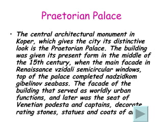 Praetorian Palace The central architectural monument in Koper, which gives the city its distinctive look  is  the Praetorian Palace. The building was given its present form in the middle of the 15th century, when the main facade in Renaissance vzidali semicircular windows, top of the palace completed nadzidkom gibelinov seabass. The facade of the building that served as worldly urban functions, and later was the seat of Venetian podesta and captains, decorate rating stones, statues and coats of arms.   