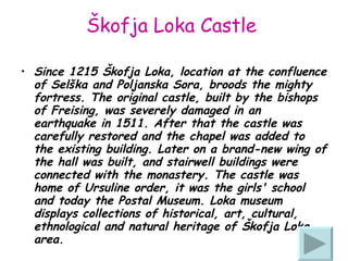 Škofja Loka Castle   Since 1215 Škofja Loka, location at the confluence of Selška and Poljanska Sora, broods the mighty fortress. The original castle, built by the bishops of Freising, was severely damaged in an earthquake in 1511.  After that the castle was carefully restored and the chapel was added to the existing building.   Later on  a brand-new wing of the hall  was built , and stairwell buildings  were  connected with the monastery. The castle  was home of  Ursul ine order , it was the girls' school and today the Postal Museum. Loka museum displays collections of historical, art, cultural, ethnological and natural heritage  of Škofja  Loka area.   