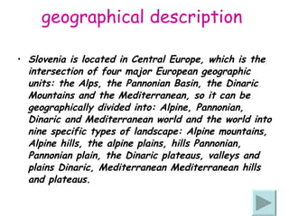 geographical description  Slovenia is located in Central Europe, which is the intersection of four major European geographic units: the Alps, the Pannonian Basin, the Dinaric Mountains and the Mediterranean, so it can be geographically divided into: Alpine, Pannonian, Dinaric and Mediterranean world and the world into nine specific types of landscape: Alpine mountains, Alpine hills, the alpine plains, hills Pannonian, Pannonian plain, the Dinaric plateaus, valleys and plains Dinaric, Mediterranean Mediterranean hills and plateaus. 