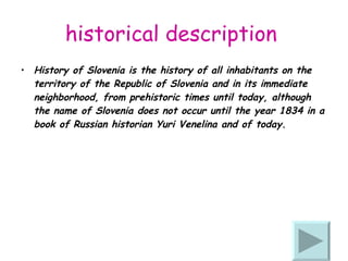 historical description   History of Slovenia is the history of all inhabitants on the territory of the Republic of Slovenia and in its immediate neighborhood, from prehistoric times until today, although the name of Slovenia does not occur until the year 1834 in a book of Russian historian Yuri Venelina and of today. 