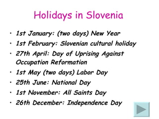 Holidays in Slovenia   1st January: (two days) New Year  1st February: Slovenian cultural holiday  27th April: Day of Uprising Against Occupation Reformation  1st May (two days) Labor Day  25th June: National Day  1st November: All Saints Day  26th December: Independence Day  
