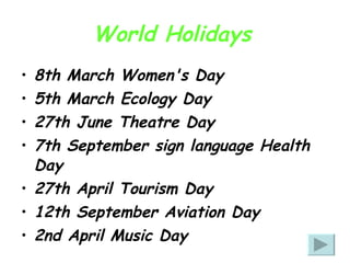 World Holidays   8th March Women's Day  5th March Ecology Day  27th June Theatre Day  7th September sign language Health Day 27th April Tourism Day  12th September Aviation Day  2nd April Music Day 