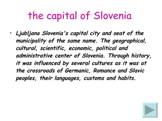 the capital of Slovenia   Ljubljana Slovenia's capital city and seat of the municipality of the same name. The geographical, cultural, scientific, economic, political and administrative center of Slovenia. Through history, it was influenced by several cultures as it was at the crossroads of Germanic, Romance and Slavic peoples, their languages, customs and habits. 