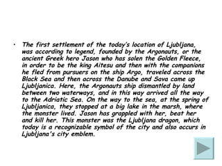 The first settlement of the today’s location of Ljubljana, was according to legend, founded by the Argonauts, or the ancient Greek hero Jason who has solen the Golden Fleece,  in order to be the king Aitesu and then with the companions he fled from pursuers on the ship Argo, traveled across the Black Sea and then across the Danube and Sava came up Ljubljanica. Here, the Argonauts ship dismantled by land between two waterways, and in this way arrived all the way to the Adriatic Sea. On the way to the sea, at the spring of Ljubljanica, they stopped at a big lake in the marsh, where the monster lived. Jason has grappled with her, beat her and kill her. This monster was the Ljubljana dragon, which today is a recognizable symbol of the city and also occurs in Ljubljana's city emblem. 