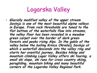 Logarska Valley Glacially modified valley of the upper stream Savinja is one of the most beautiful alpine valleys in Europe. From rock thresholds are tuned to the flat bottom of the waterfalls flow into streams, the valley floor has been revealed in a meadow green carpet over the border of dark green forests and peaks rising Alps. In the gable of the valley below the boiling Krnica Okrešelj Savinja at which a waterfall descends into the valley ring and starts her eventful journey. Besides hiking and mountain climbing Logar Valley offers ski touring, a small ski slope, ski runs for cross country skiing, paragliding, mountain biking and many beautiful corners of the Logarska Valley Regional Park. 
