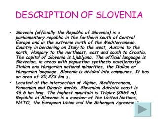 DESCRIPTION OF SLOVENIA Slovenia (officially the Republic of Slovenia) is a parliamentary republic in the farthern south of Central Europe and in the extreme north of the Mediterranean. Country in bordering on Italy to the west, Austria to the north, Hungary to the northeast, east and south to Croatia. The capital of Slovenia is Ljubljana. The official language is Slovenian, in areas with population synthesis naseljenostjo Italian and Hungarian national minorities, the Italian or Hungarian language. Slovenia is divided into communes. It has an area of ​​20,273 km ².  Located at the intersection of Alpine, Mediterranean, Pannonian and Dinaric worlds. Slovenian Adriatic coast is 46.6 km long. The highest mountain is Triglav (2864 m). Republic of Slovenia is a member of the United Nations, NATO, the European Union and the Schengen Agreement.  