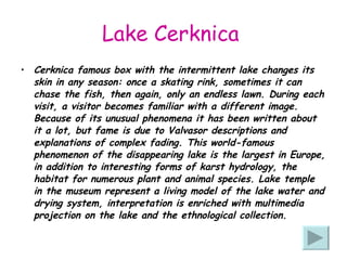 Lake Cerknica   Cerknica famous box with the intermittent lake changes its skin in any season: once a skating rink, sometimes it can chase the fish, then again, only an endless lawn. During each visit, a visitor becomes familiar with a different image. Because of its unusual phenomena it has been written about it a lot, but fame is due to Valvasor descriptions and explanations of complex fading. This world-famous phenomenon of the disappearing lake is the largest in Europe, in addition to interesting forms of karst hydrology, the habitat for numerous plant and animal species. Lake temple in the museum represent a living model of the lake water and drying system, interpretation is enriched with multimedia projection on the lake and the ethnological collection.   