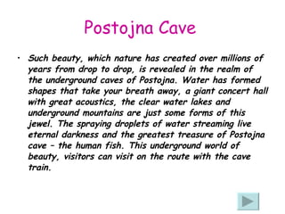 Postojna Cave   Such beauty, which nature has created over millions of years from drop to drop, is revealed in the realm of the underground caves of Postojna. Water has formed shapes that take your breath away, a giant concert hall with great acoustics, the clear water lakes and underground mountains are just some forms of this jewel. The spraying droplets of water streaming live eternal darkness and the greatest treasure of Postojna cave – the human fish. This underground world of beauty, visitors can visit on the route with the cave train.  