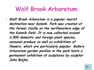 Wolf Brook Arboretum   Wolf Brook Arboretum is a popular tourist destination near Kamnik. Park was created at the former Castle on the northeastern edge of the Kamnik field. It is now collected around 3,500 domestic and foreign plant species, seasonal produce as well as exhibitions of flowers, which are particularly popular. Gallery Arboretum garden pavilion in the park hosts a permanent exhibition of sculptures by sculptor John Boljka. 