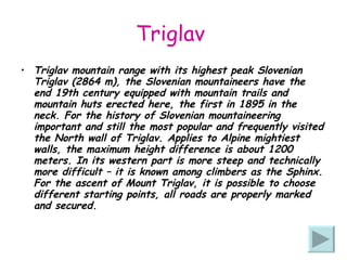 Triglav  Triglav mountain range with its highest peak Slovenian Triglav (2864 m), the Slovenian mountaineers have the end 19th century equipped with mountain trails and mountain huts erected here, the first in 1895 in the neck. For the history of Slovenian mountaineering important and still the most popular and frequently visited the North wall of Triglav. Applies to Alpine mightiest walls, the maximum height difference is about 1200 meters. In its western part is more steep and technically more difficult – it is known among climbers as the Sphinx. For the ascent of Mount Triglav, it is possible to choose different starting points, all roads are properly marked and secured. 