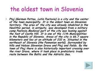 the oldest town in Slovenia   Ptuj (German Pettau, Latin Poetovio) is a city and the center of the town municipality. It is the oldest town on Slovenian territory. The area of ​​the city was already inhabited in the Neolithic period, in antiquity, was developed from a military camp Poetovio.Medieval part of the city was leaning against the foot of Castle Hill. It is one of the 11th Municipalities in the Republic of Slovenia. Areas of the city is 66.7 square kilometers and lies at an altitude of 232 m. Situated in the northeast of Slovenia (the Pannonian world). Surrounded by hills and Haloze Slovenian Drava and Ptuj and fields. By the town of Ptuj there is also historically important crossing over the river Drava, where it took place in prehistoric trade route between the Baltic and the Adriatic Sea. 