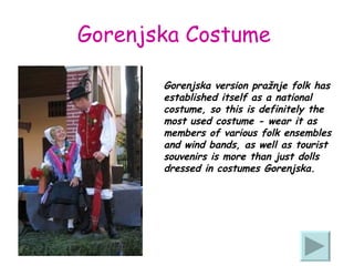 Gorenjska Costume   Gorenjska version pražnje folk has established itself as a national costume, so this is definitely the most used costume - wear it as members of various folk ensembles and wind bands, as well as tourist souvenirs is more than just dolls dressed in costumes Gorenjska. 