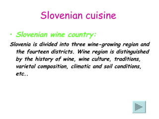 Slovenian cuisine   Slovenian wine country: Slovenia is divided into three wine-growing region and the fourteen districts. Wine region is distinguished by the history of wine, wine culture, traditions, varietal composition, climatic and soil conditions, etc..  